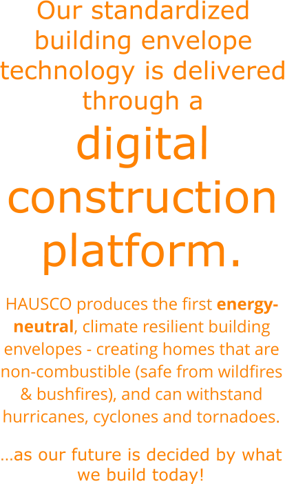 Our standardized building envelope technology is delivered through a digital construction platform. HAUSCO produces the first energy-neutral, climate resilient building envelopes - creating homes that are non-combustible (safe from wildfires & bushfires), and can withstand hurricanes, cyclones and tornadoes.  …as our future is decided by what we build today!